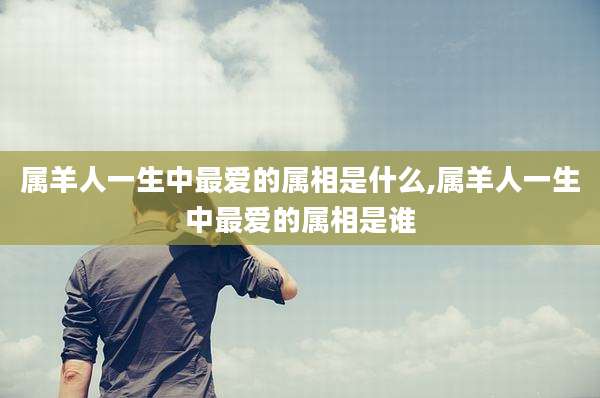 属羊人一生中最爱的属相是什么,属羊人一生中最爱的属相是谁