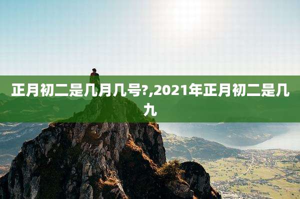 正月初二是几月几号?,2021年正月初二是几九