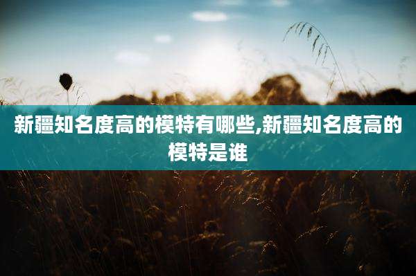新疆知名度高的模特有哪些,新疆知名度高的模特是谁