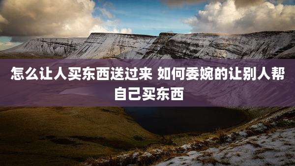 怎么让人买东西送过来 如何委婉的让别人帮自己买东西