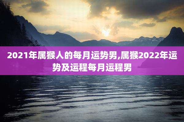 2021年属猴人的每月运势男,属猴2022年运势及运程每月运程男