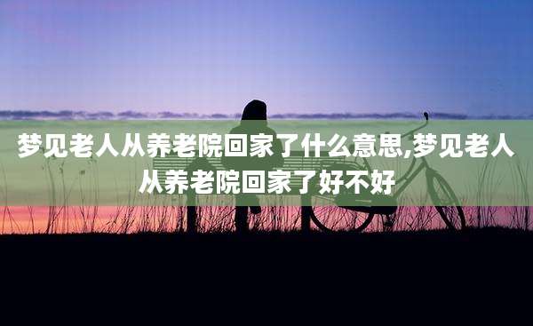 梦见老人从养老院回家了什么意思,梦见老人从养老院回家了好不好
