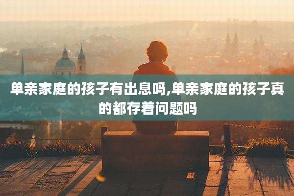 单亲家庭的孩子有出息吗,单亲家庭的孩子真的都存着问题吗