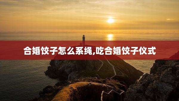 合婚饺子怎么系绳,吃合婚饺子仪式