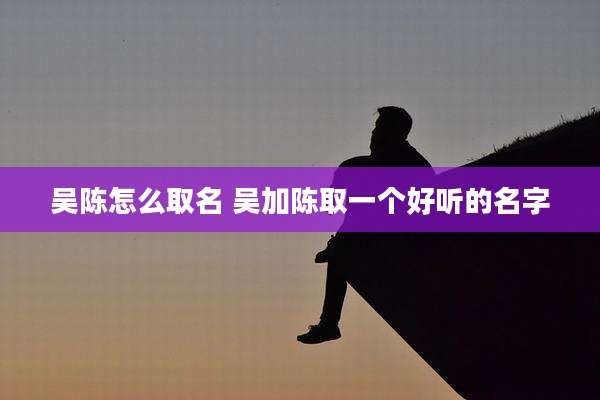 吴陈怎么取名 吴加陈取一个好听的名字