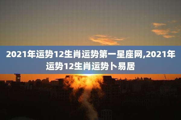 2021年运势12生肖运势第一星座网,2021年运势12生肖运势卜易居