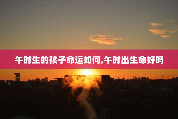 午时生的孩子命运如何,午时出生命好吗