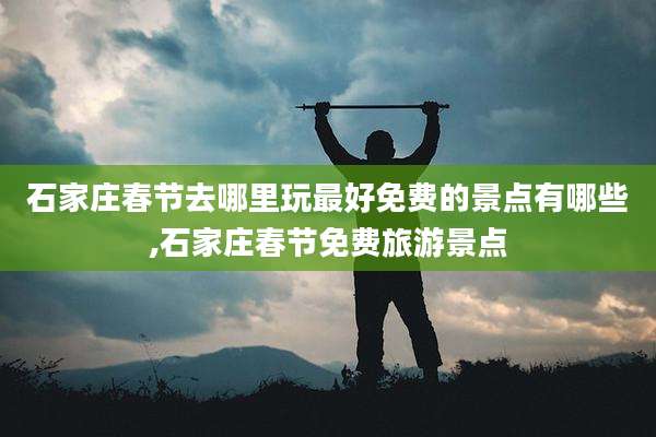 石家庄春节去哪里玩最好免费的景点有哪些,石家庄春节免费旅游景点