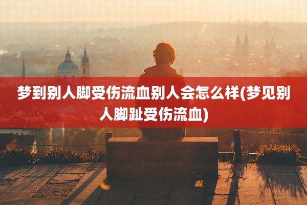 梦到别人脚受伤流血别人会怎么样(梦见别人脚趾受伤流血)