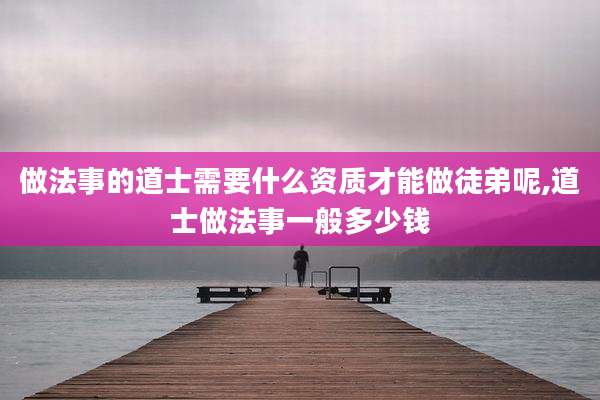 做法事的道士需要什么资质才能做徒弟呢,道士做法事一般多少钱
