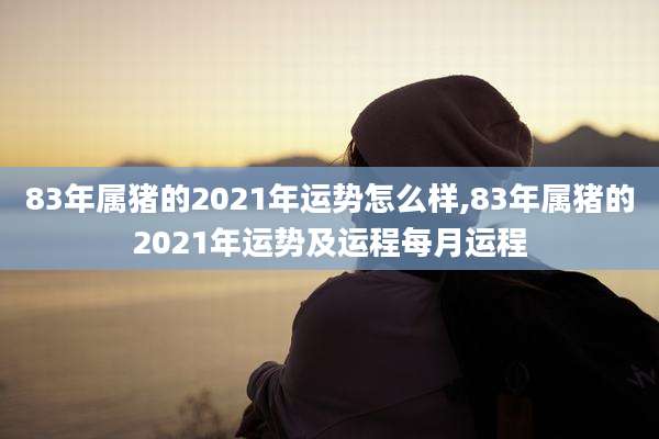 83年属猪的2021年运势怎么样,83年属猪的2021年运势及运程每月运程