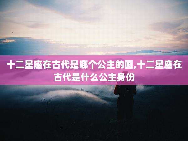 十二星座在古代是哪个公主的画,十二星座在古代是什么公主身份