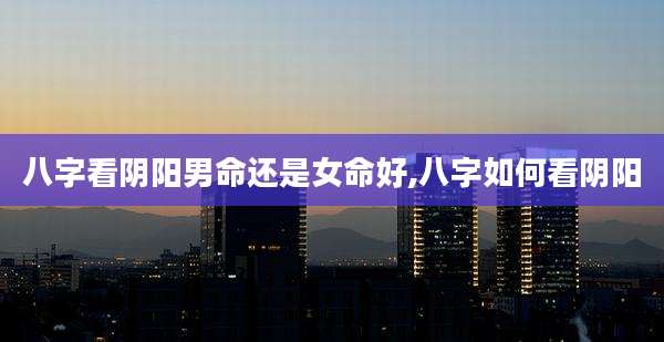 八字看阴阳男命还是女命好,八字如何看阴阳