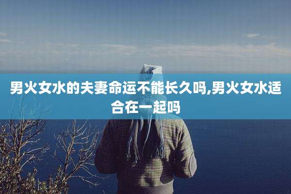男火女水的夫妻命运不能长久吗,男火女水适合在一起吗