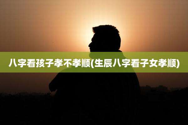 八字看孩子孝不孝顺(生辰八字看子女孝顺)