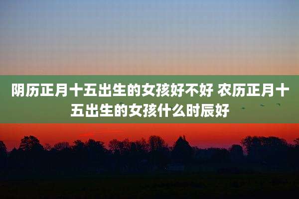 阴历正月十五出生的女孩好不好 农历正月十五出生的女孩什么时辰好