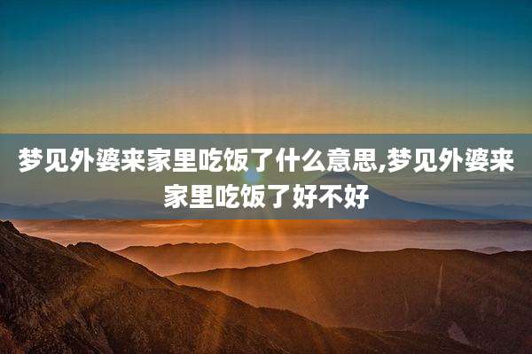 梦见外婆来家里吃饭了什么意思,梦见外婆来家里吃饭了好不好