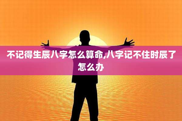不记得生辰八字怎么算命,八字记不住时辰了怎么办