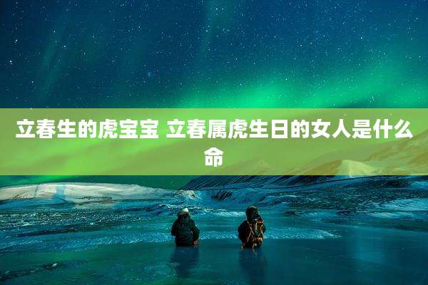 立春生的虎宝宝 立春属虎生日的女人是什么命