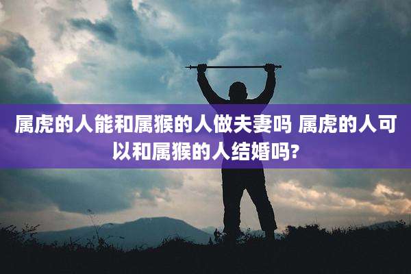 属虎的人能和属猴的人做夫妻吗 属虎的人可以和属猴的人结婚吗?