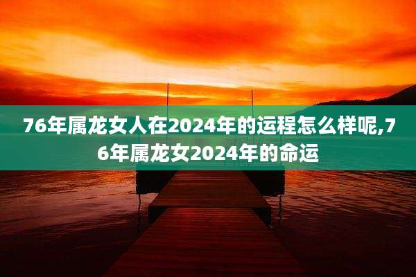 76年属龙女人在2024年的运程怎么样呢,76年属龙女2024年的命运