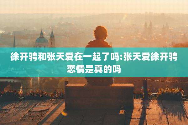徐开骋和张天爱在一起了吗:张天爱徐开骋恋情是真的吗