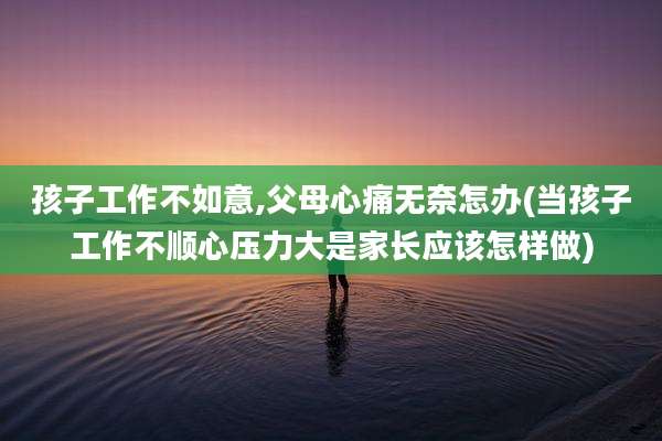 孩子工作不如意,父母心痛无奈怎办(当孩子工作不顺心压力大是家长应该怎样做)