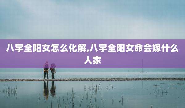 八字全阳女怎么化解,八字全阳女命会嫁什么人家