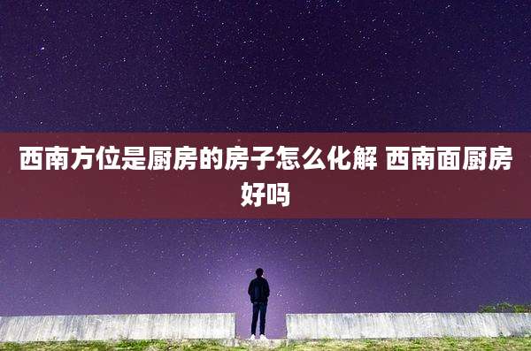 西南方位是厨房的房子怎么化解 西南面厨房好吗