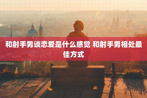 和射手男谈恋爱是什么感觉 和射手男相处最佳方式