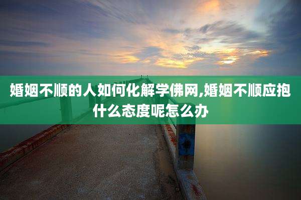 婚姻不顺的人如何化解学佛网,婚姻不顺应抱什么态度呢怎么办