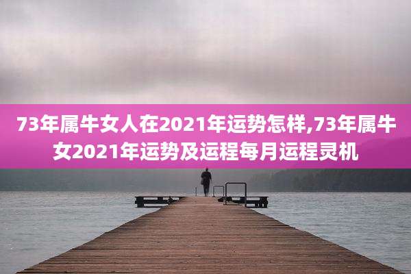 73年属牛女人在2021年运势怎样,73年属牛女2021年运势及运程每月运程灵机