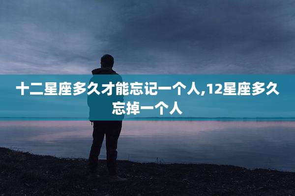十二星座多久才能忘记一个人,12星座多久忘掉一个人