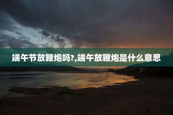 端午节放鞭炮吗?,端午放鞭炮是什么意思