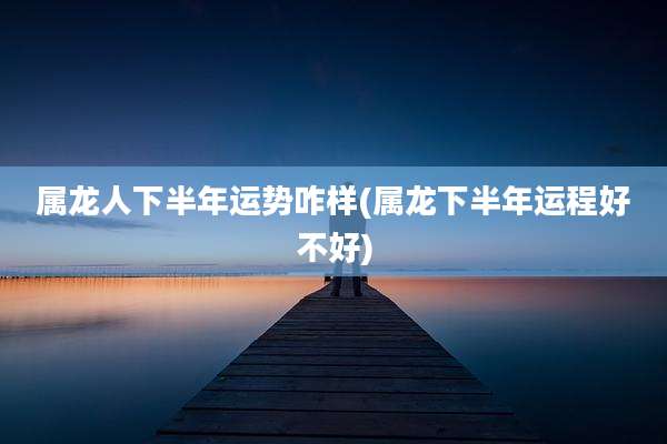 属龙人下半年运势咋样(属龙下半年运程好不好)