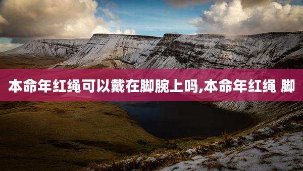 本命年红绳可以戴在脚腕上吗,本命年红绳 脚