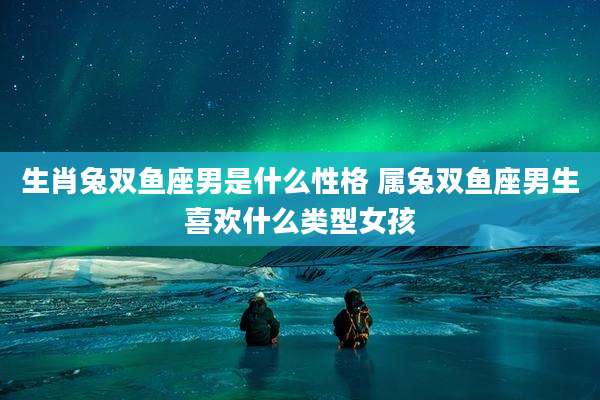 生肖兔双鱼座男是什么性格 属兔双鱼座男生喜欢什么类型女孩