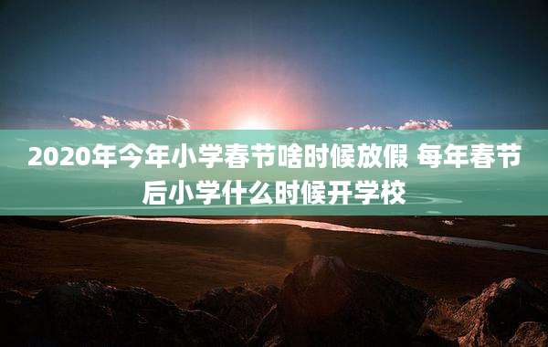 2020年今年小学春节啥时候放假 每年春节后小学什么时候开学校