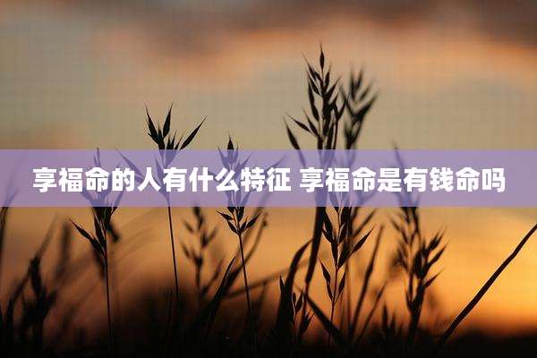 享福命的人有什么特征 享福命是有钱命吗