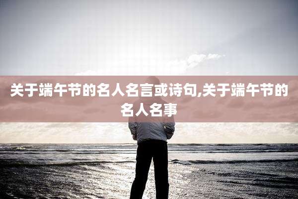 关于端午节的名人名言或诗句,关于端午节的名人名事