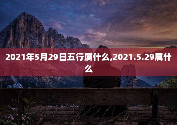 2021年5月29日五行属什么,2021.5.29属什么
