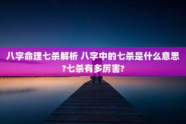 八字命理七杀解析 八字中的七杀是什么意思?七杀有多厉害?