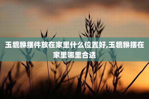 玉貔貅摆件放在家里什么位置好,玉貔貅摆在家里哪里合适