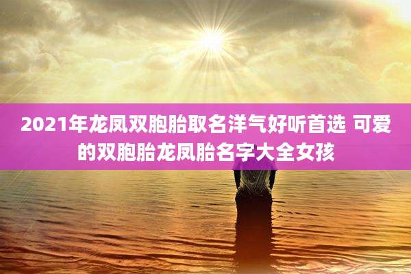 2021年龙凤双胞胎取名洋气好听首选 可爱的双胞胎龙凤胎名字大全女孩
