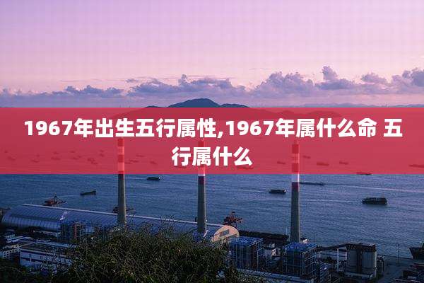 1967年出生五行属性,1967年属什么命 五行属什么