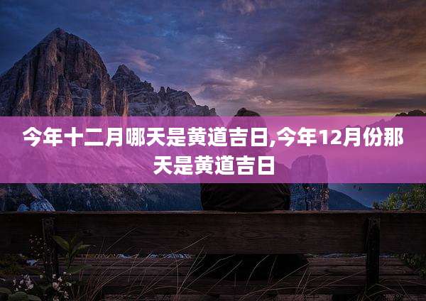 今年十二月哪天是黄道吉日,今年12月份那天是黄道吉日