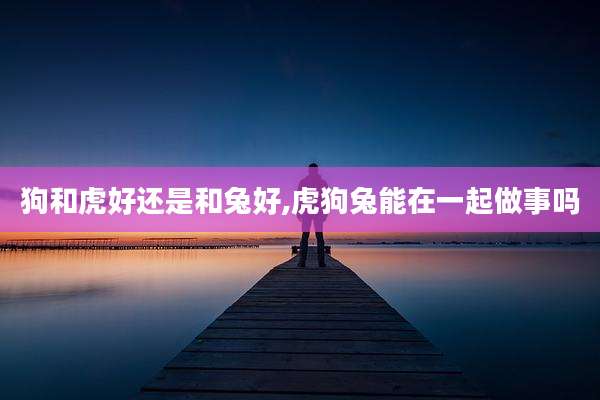 狗和虎好还是和兔好,虎狗兔能在一起做事吗