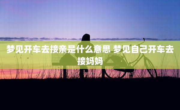 梦见开车去接亲是什么意思 梦见自己开车去接妈妈