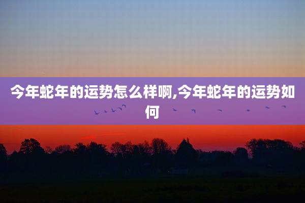 今年蛇年的运势怎么样啊,今年蛇年的运势如何