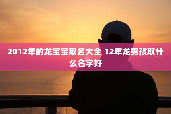 2012年的龙宝宝取名大全 12年龙男孩取什么名字好